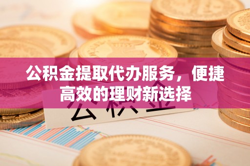 七星关公积金提取代办服务，便捷高效的理财新选择