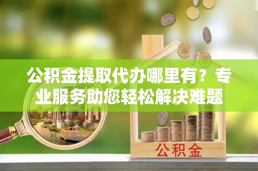 七星关公积金提取代办哪里有？专业服务助您轻松解决难题