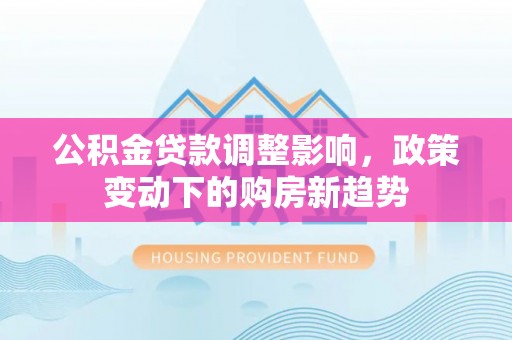 七星关公积金贷款调整影响，政策变动下的购房新趋势