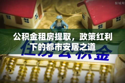 七星关公积金租房提取，政策红利下的都市安居之道