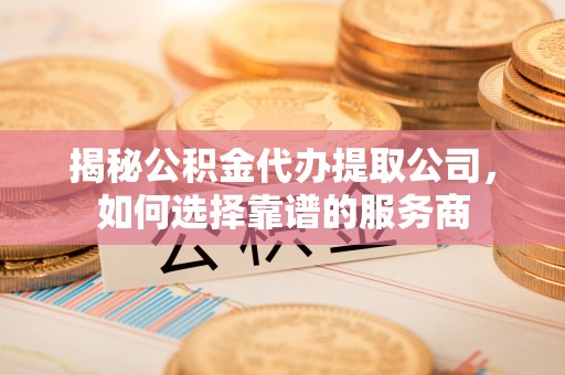 七星关揭秘公积金代办提取公司，如何选择靠谱的服务商