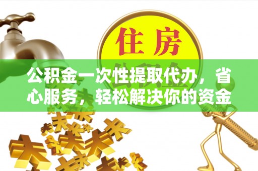 七星关公积金一次性提取代办，省心服务，轻松解决你的资金需求