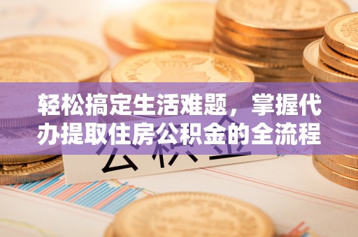 七星关轻松搞定生活难题，掌握代办提取住房公积金的全流程
