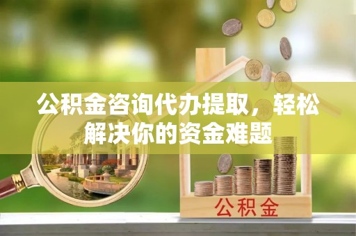 七星关公积金咨询代办提取，轻松解决你的资金难题