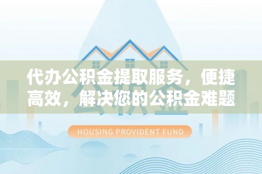七星关代办公积金提取服务，便捷高效，解决您的公积金难题