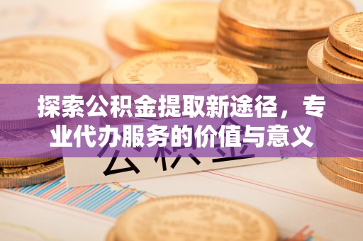七星关探索公积金提取新途径，专业代办服务的价值与意义