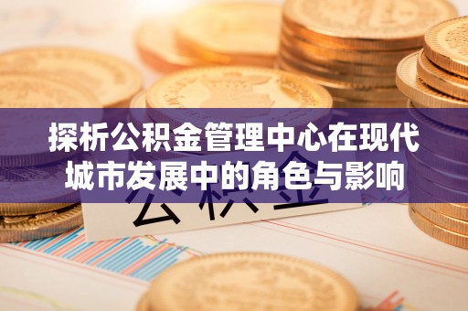 七星关探析公积金管理中心在现代城市发展中的角色与影响