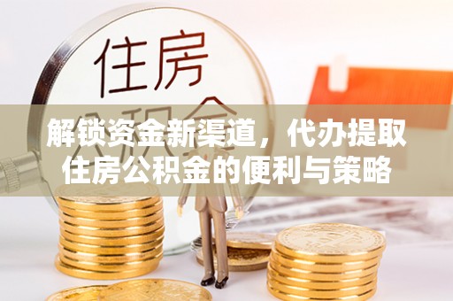 七星关解锁资金新渠道，代办提取住房公积金的便利与策略
