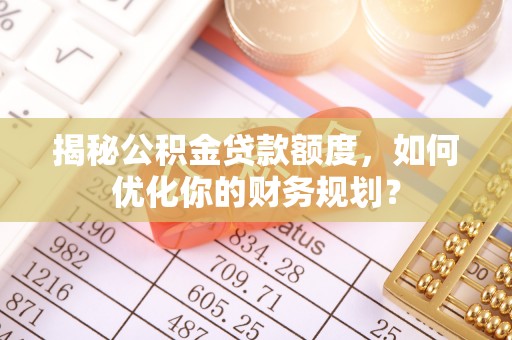七星关揭秘公积金贷款额度，如何优化你的财务规划？