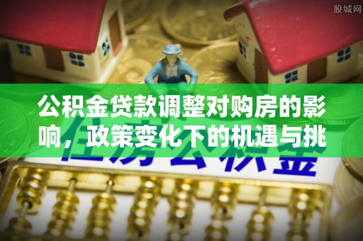七星关公积金贷款调整对购房的影响，政策变化下的机遇与挑战
