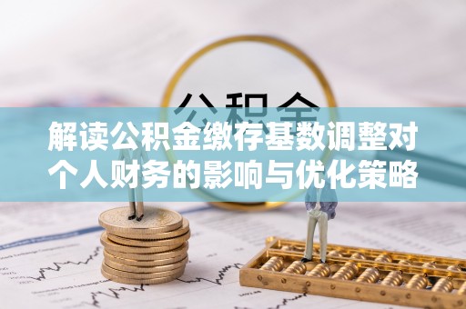 七星关解读公积金缴存基数调整对个人财务的影响与优化策略