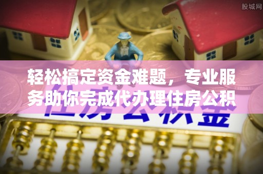 七星关轻松搞定资金难题，专业服务助你完成代办理住房公积金提取