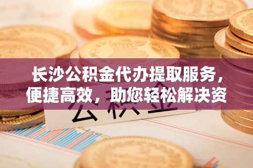 七星关长沙公积金代办提取服务，便捷高效，助您轻松解决资金需求