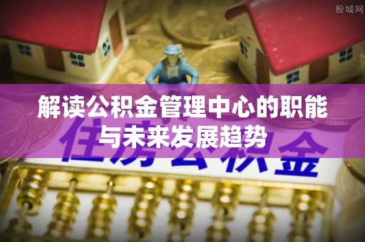 七星关解读公积金管理中心的职能与未来发展趋势