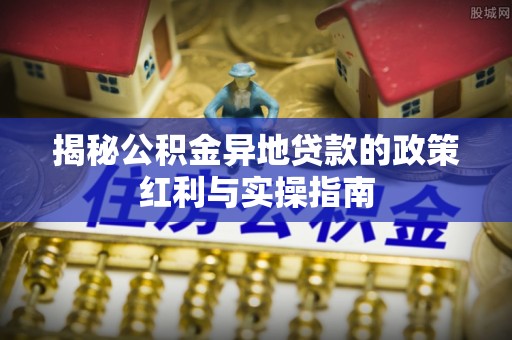 七星关揭秘公积金异地贷款的政策红利与实操指南
