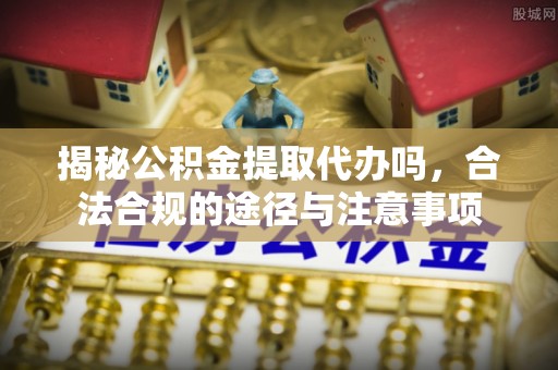 七星关揭秘公积金提取代办吗，合法合规的途径与注意事项