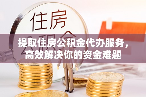 七星关提取住房公积金代办服务，高效解决你的资金难题