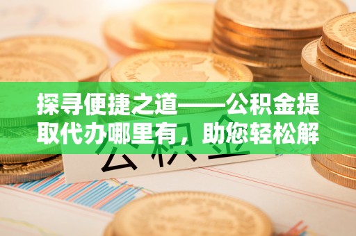 七星关探寻便捷之道——公积金提取代办哪里有，助您轻松解决资金难题