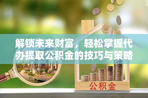 七星关解锁未来财富，轻松掌握代办提取公积金的技巧与策略
