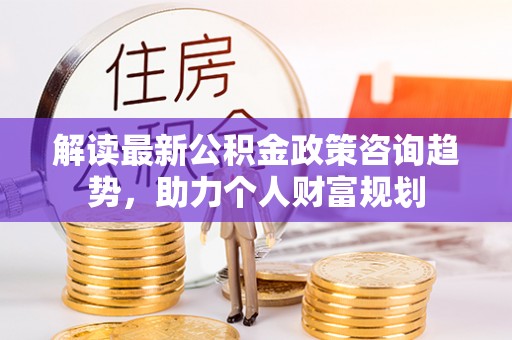 七星关解读最新公积金政策咨询趋势，助力个人财富规划