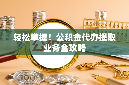 七星关轻松掌握！公积金代办提取业务全攻略