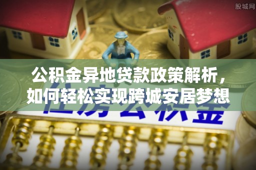 七星关公积金异地贷款政策解析，如何轻松实现跨城安居梦想