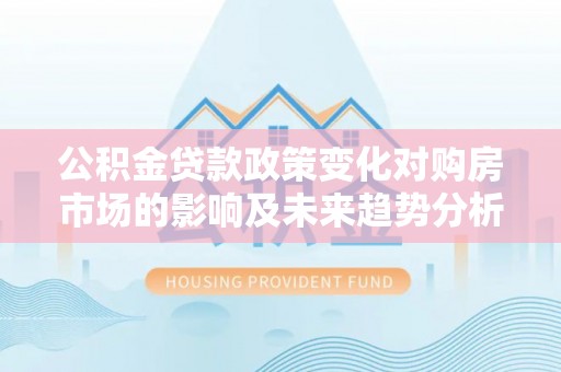 七星关公积金贷款政策变化对购房市场的影响及未来趋势分析