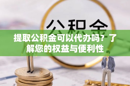 七星关提取公积金可以代办吗？了解您的权益与便利性
