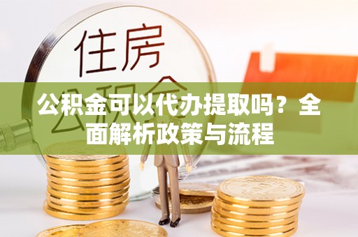 七星关公积金可以代办提取吗？全面解析政策与流程