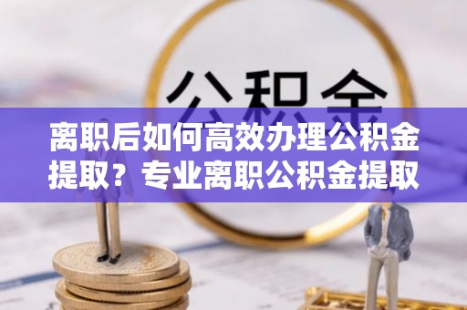 七星关离职后如何高效办理公积金提取？专业离职公积金提取代办服务指南