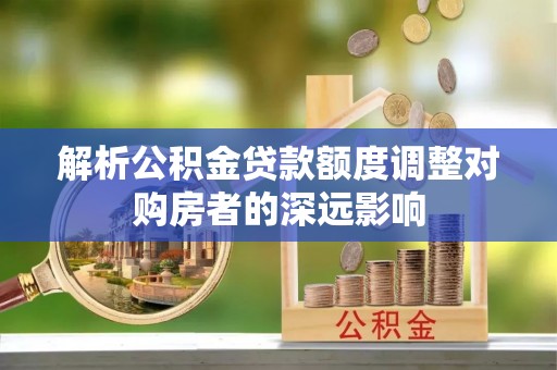 七星关解析公积金贷款额度调整对购房者的深远影响