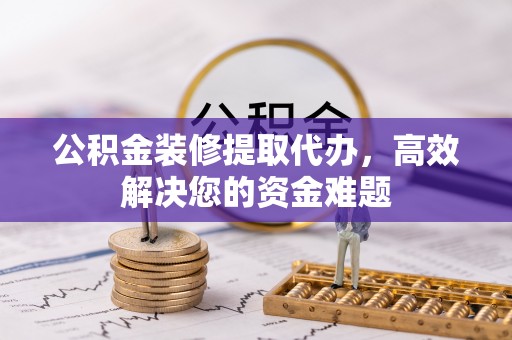 七星关公积金装修提取代办，高效解决您的资金难题