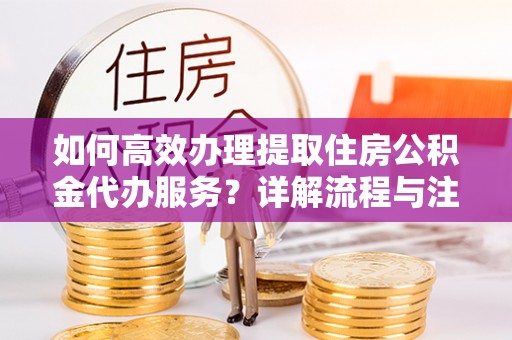 七星关如何高效办理提取住房公积金代办服务？详解流程与注意事项