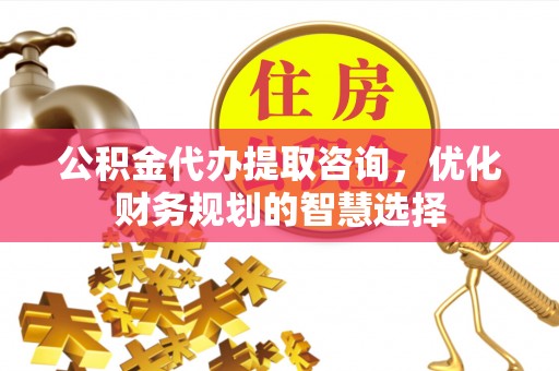 七星关公积金代办提取咨询，优化财务规划的智慧选择