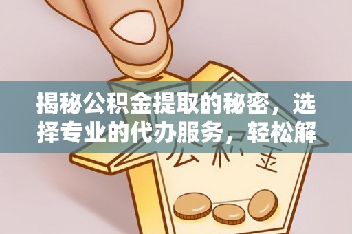 七星关揭秘公积金提取的秘密，选择专业的代办服务，轻松解决你的难题