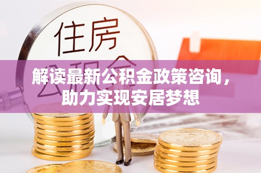 七星关解读最新公积金政策咨询，助力实现安居梦想
