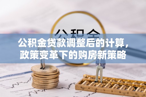 七星关公积金贷款调整后的计算，政策变革下的购房新策略