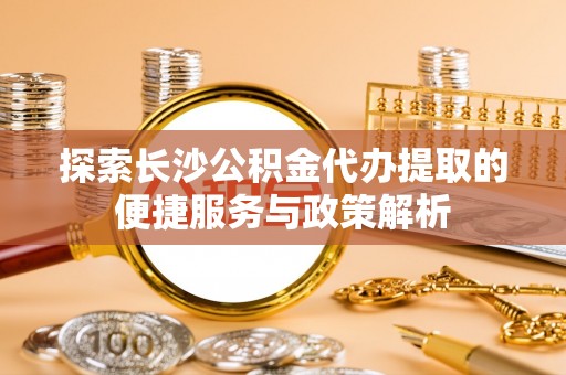 七星关探索长沙公积金代办提取的便捷服务与政策解析