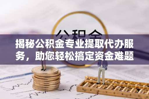 七星关揭秘公积金专业提取代办服务，助您轻松搞定资金难题