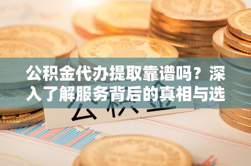 七星关公积金代办提取靠谱吗？深入了解服务背后的真相与选择指南