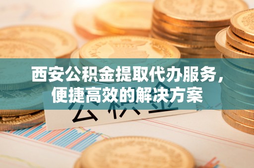 七星关西安公积金提取代办服务，便捷高效的解决方案