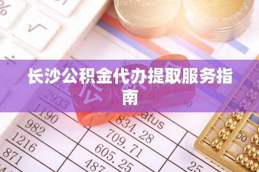 七星关长沙公积金代办提取服务指南