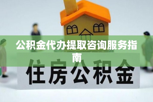 七星关公积金代办提取咨询服务指南